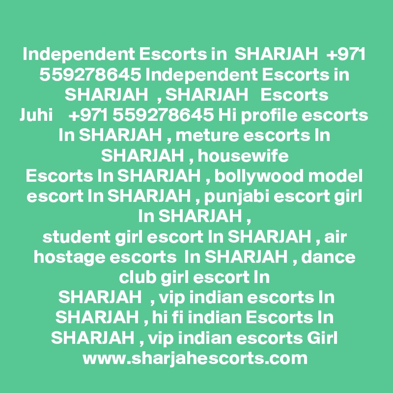 Independent Escorts in  SHARJAH  +971 559278645 Independent Escorts in
 SHARJAH  , SHARJAH   Escorts
Juhi    +971 559278645 Hi profile escorts In SHARJAH , meture escorts In SHARJAH , housewife
Escorts In SHARJAH , bollywood model escort In SHARJAH , punjabi escort girl In SHARJAH ,
student girl escort In SHARJAH , air hostage escorts  In SHARJAH , dance club girl escort In
 SHARJAH  , vip indian escorts In SHARJAH , hi fi indian Escorts In SHARJAH , vip indian escorts Girl
www.sharjahescorts.com