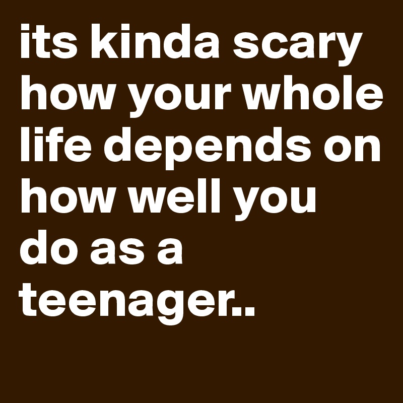 its kinda scary how your whole life depends on how well you do as a teenager..