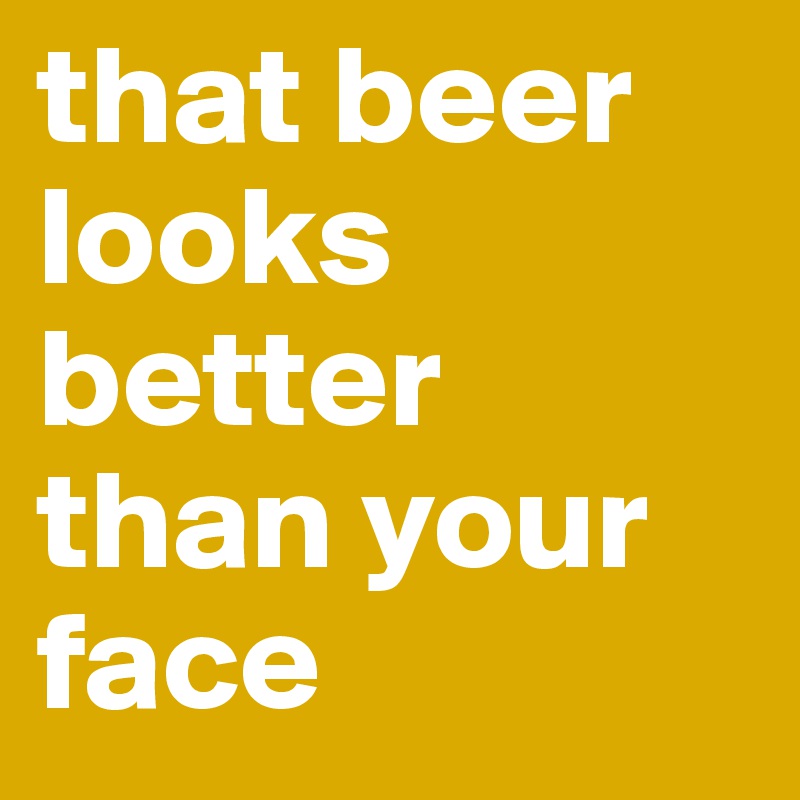 that beer looks better than your face