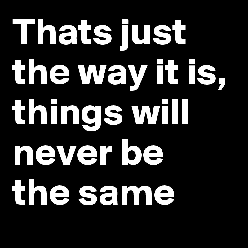 Thats just the way it is, things will never be the same