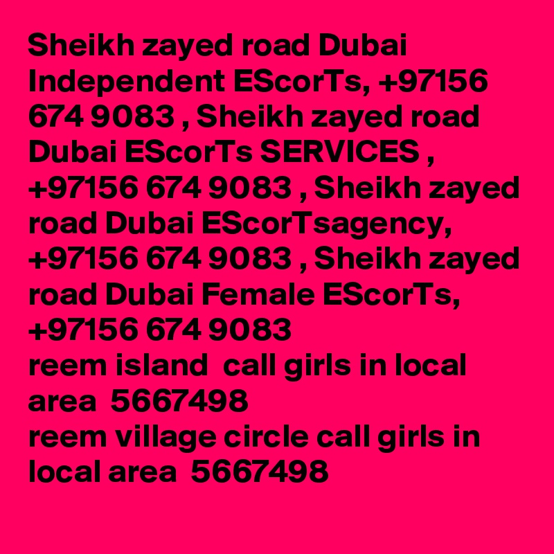 Sheikh zayed road Dubai Independent EScorTs, +97156 674 9083 , Sheikh zayed road Dubai EScorTs SERVICES , +97156 674 9083 , Sheikh zayed road Dubai EScorTsagency, +97156 674 9083 , Sheikh zayed road Dubai Female EScorTs, +97156 674 9083
reem island  call girls in local area  5667498? 
reem village circle call girls in local area  5667498? 
