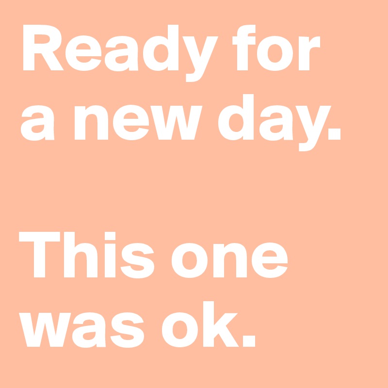 Ready for a new day.

This one was ok.