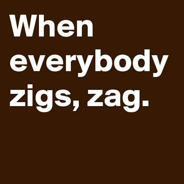 When everybody zigs, zag.