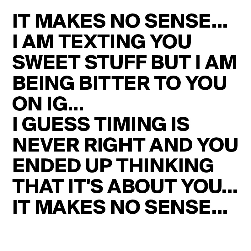IT MAKES NO SENSE... 
I AM TEXTING YOU SWEET STUFF BUT I AM BEING BITTER TO YOU ON IG...
I GUESS TIMING IS NEVER RIGHT AND YOU ENDED UP THINKING THAT IT'S ABOUT YOU... 
IT MAKES NO SENSE...