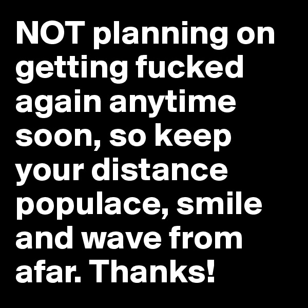 NOT planning on getting fucked again anytime soon, so keep your distance populace, smile and wave from afar. Thanks!