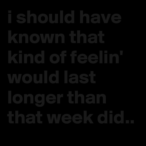 i should have known that kind of feelin' would last longer than that week did..
