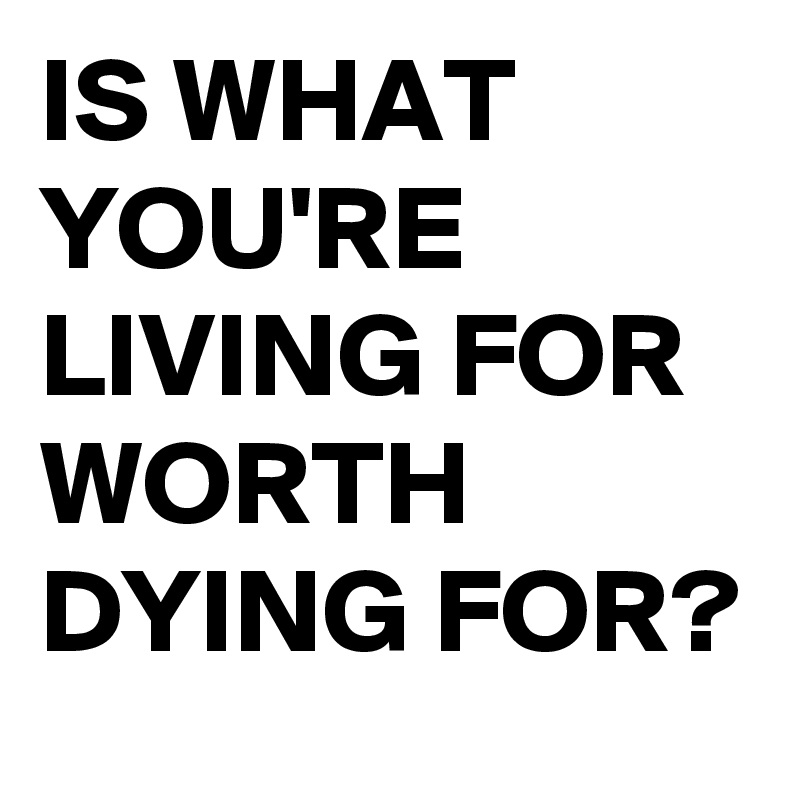 IS WHAT YOU'RE LIVING FOR
WORTH DYING FOR?