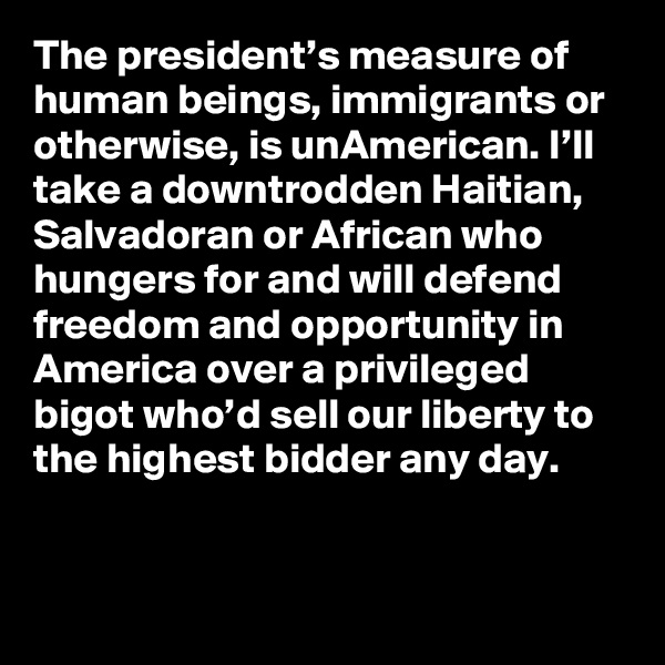 The president’s measure of human beings, immigrants or otherwise, is unAmerican. I’ll take a downtrodden Haitian, Salvadoran or African who hungers for and will defend freedom and opportunity in America over a privileged bigot who’d sell our liberty to the highest bidder any day.