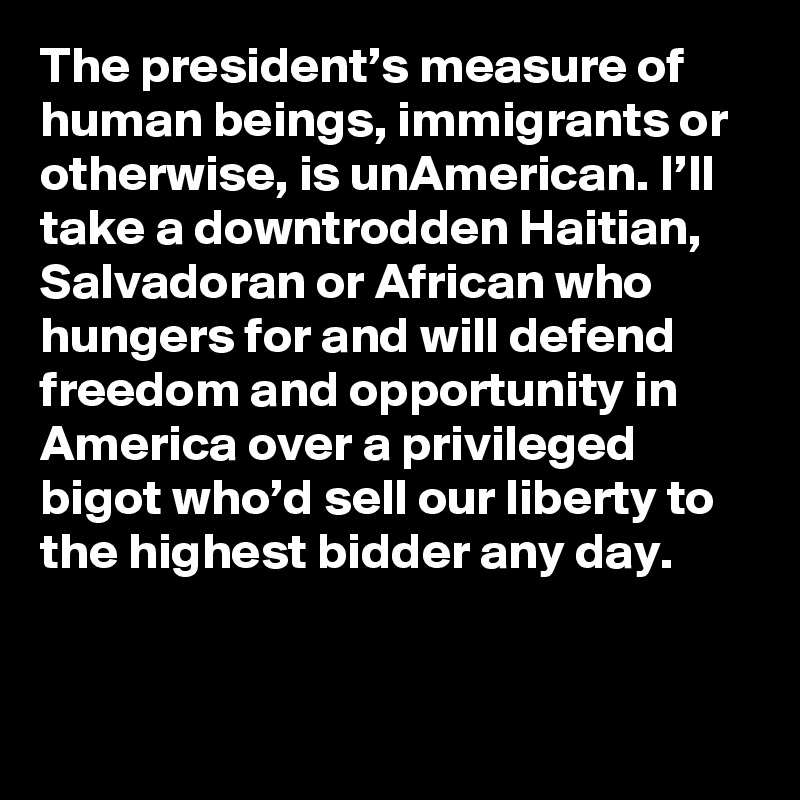 The president’s measure of human beings, immigrants or otherwise, is unAmerican. I’ll take a downtrodden Haitian, Salvadoran or African who hungers for and will defend freedom and opportunity in America over a privileged bigot who’d sell our liberty to the highest bidder any day.