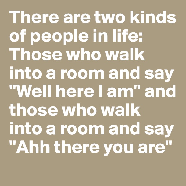 There are two kinds of people in life: Those who walk into a room and say "Well here I am" and those who walk into a room and say "Ahh there you are"