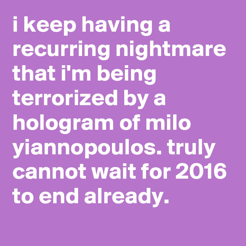 i keep having a recurring nightmare that i'm being terrorized by a hologram of milo yiannopoulos. truly cannot wait for 2016 to end already.