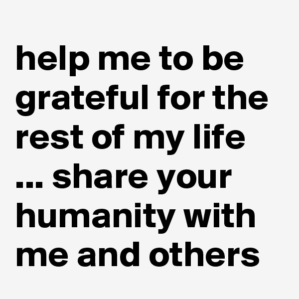 help me to be grateful for the rest of my life ... share your humanity with me and others