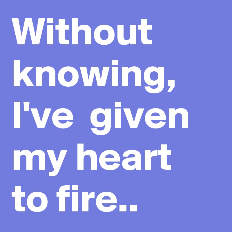 Without knowing, I've  given my heart to fire..