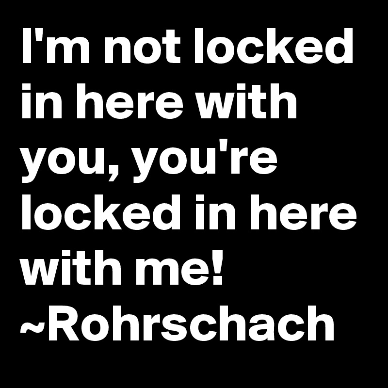 I'm not locked in here with you, you're locked in here with me! ~Rohrschach