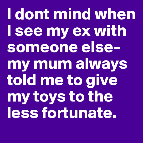 I dont mind when I see my ex with someone else-my mum always told me to give my toys to the less fortunate.