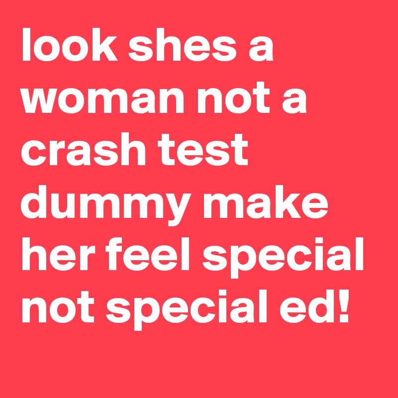 look shes a woman not a crash test dummy make her feel special not special ed!