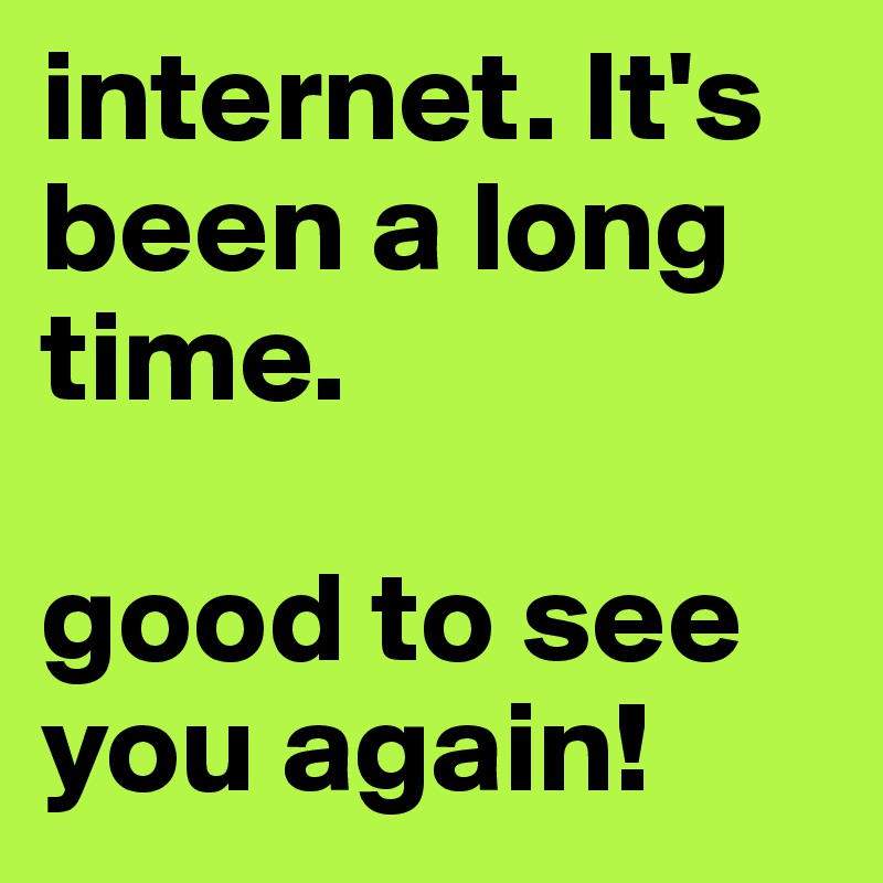 internet. It's been a long time.

good to see you again!