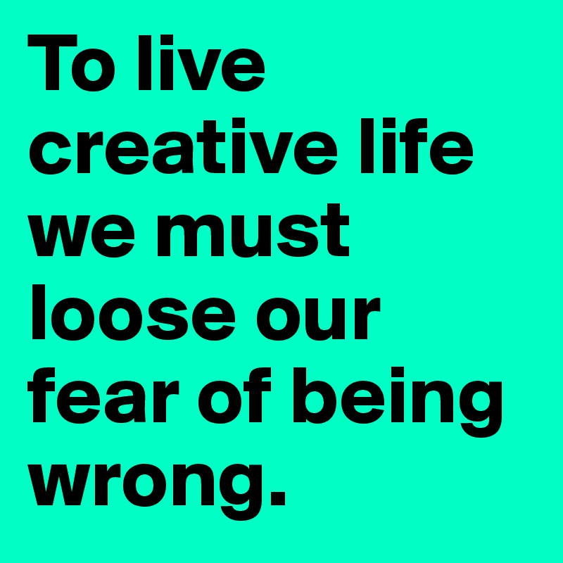 To live creative life we must loose our fear of being wrong.