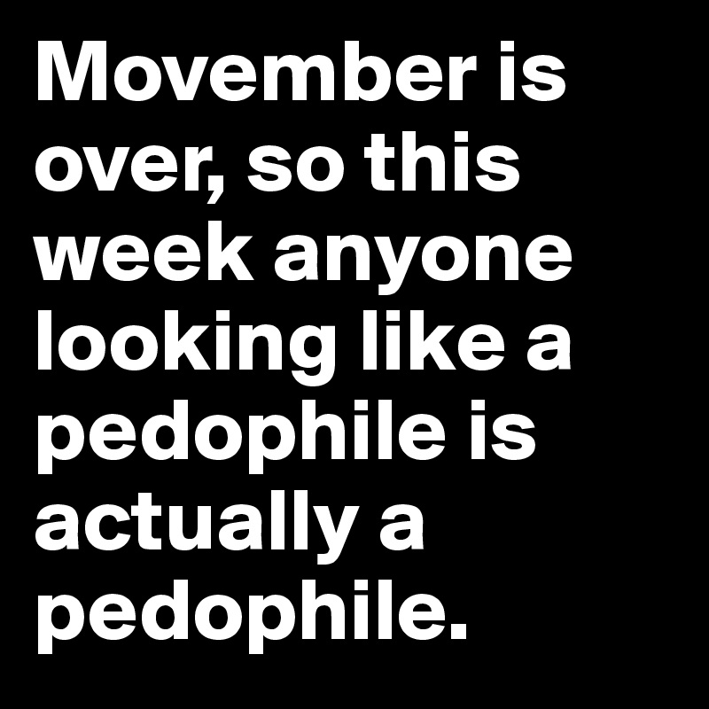 Movember is over, so this week anyone looking like a pedophile is actually a pedophile.