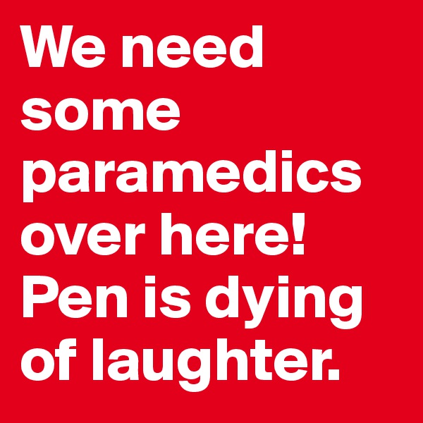 We need some paramedics over here! Pen is dying of laughter. 