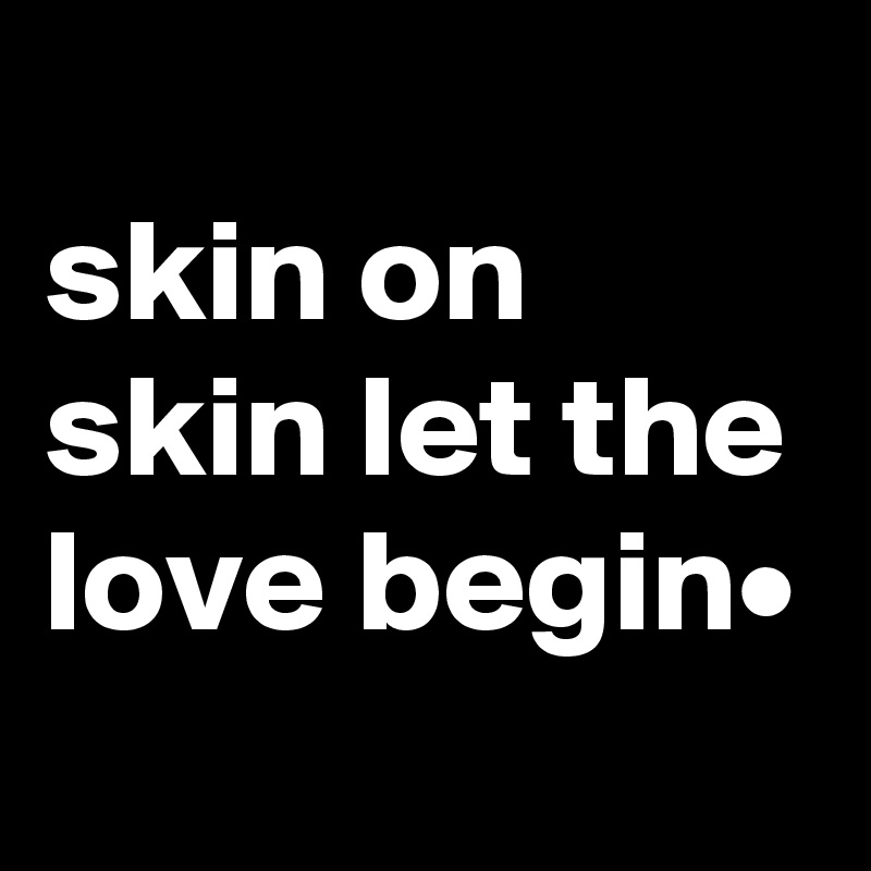 
skin on skin let the love begin•
