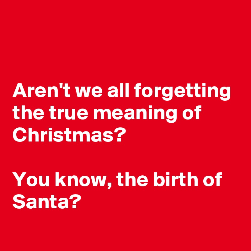 


Aren't we all forgetting the true meaning of Christmas?

You know, the birth of Santa?
