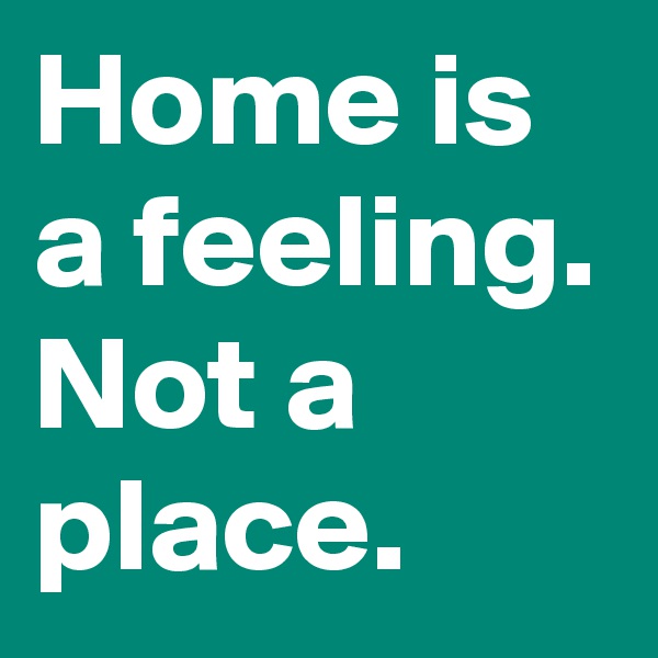 Home is a feeling. Not a place.