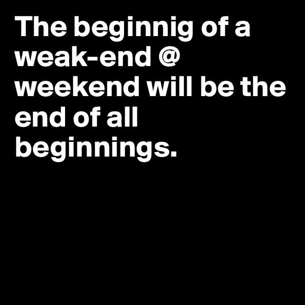 The beginnig of a weak-end @ weekend will be the end of all beginnings. 



