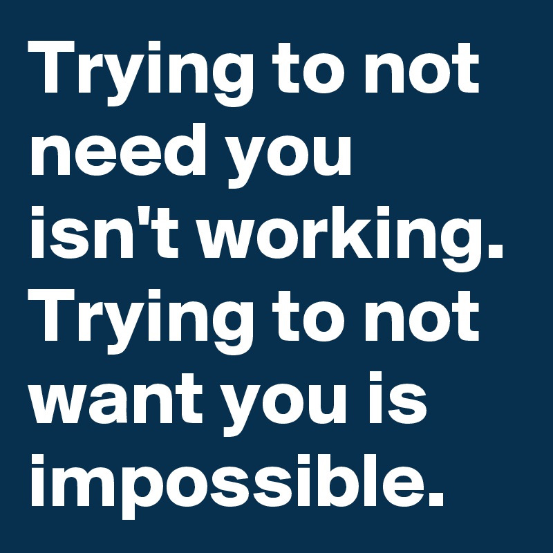 Trying to not need you isn't working. Trying to not want you is impossible.