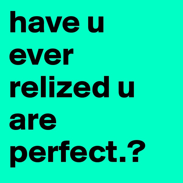 have u ever relized u are perfect.?