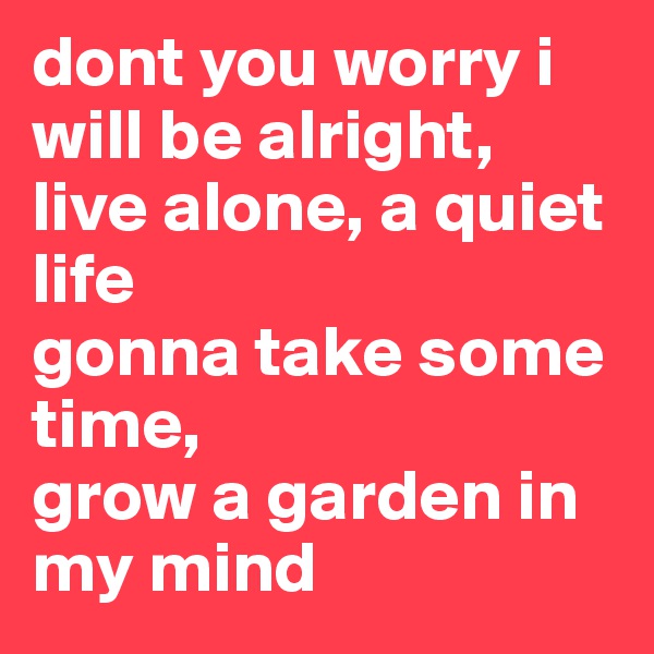 dont you worry i will be alright,
live alone, a quiet life
gonna take some time,
grow a garden in my mind
