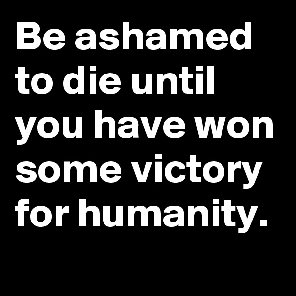 Be ashamed to die until you have won some victory for humanity.