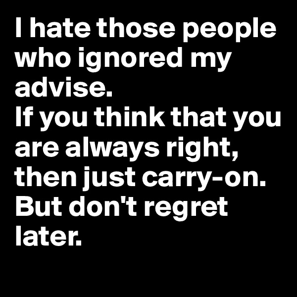 I hate those people who ignored my advise.
If you think that you are always right, then just carry-on.
But don't regret later.