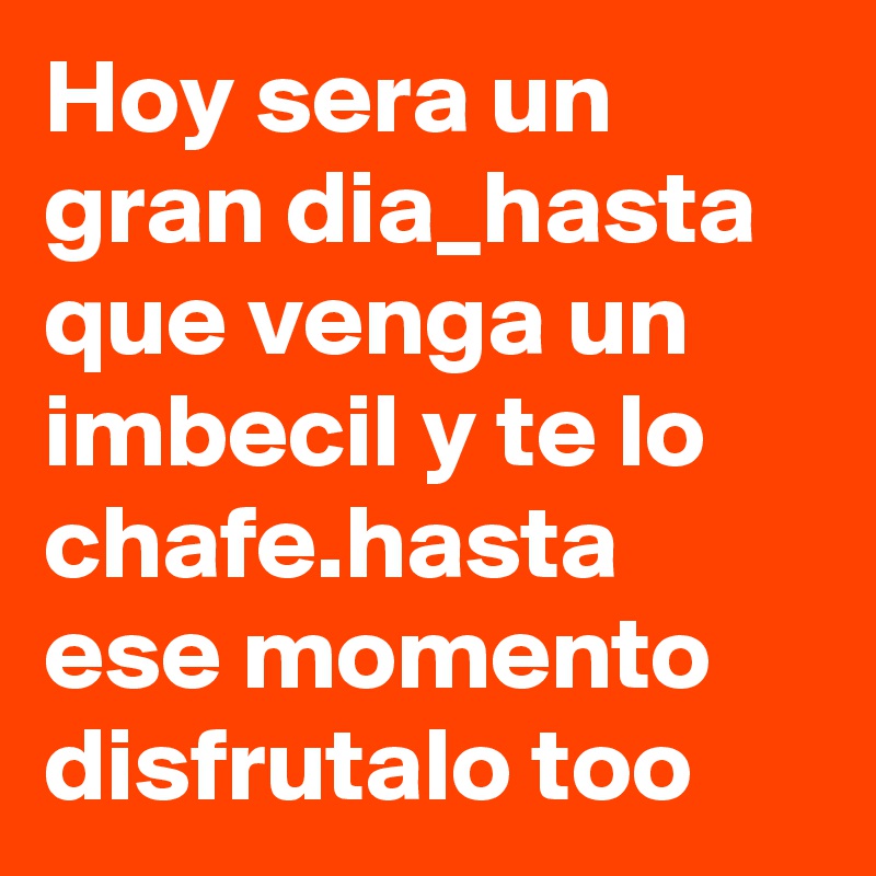 Hoy sera un gran dia_hasta que venga un imbecil y te lo chafe.hasta ese momento disfrutalo too