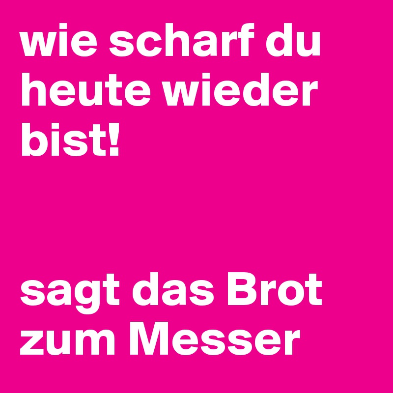 wie scharf du heute wieder bist!


sagt das Brot zum Messer