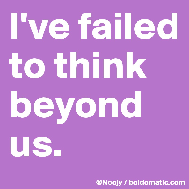 I've failed to think beyond us.