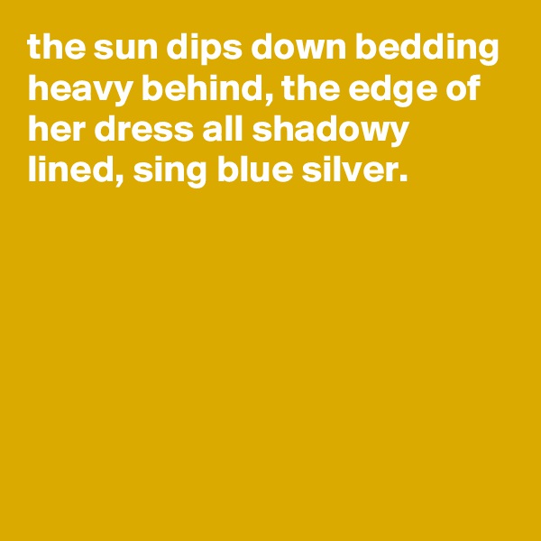 the sun dips down bedding heavy behind, the edge of her dress all shadowy lined, sing blue silver.






