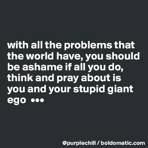 


with all the problems that the world have, you should be ashame if all you do, think and pray about is you and your stupid giant ego  •••


