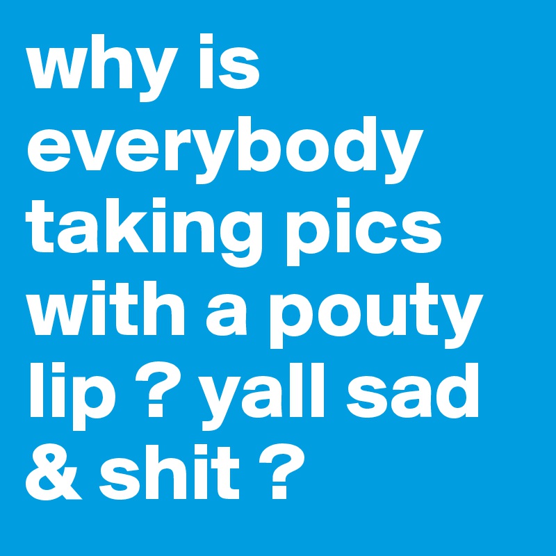 why is everybody taking pics with a pouty lip ? yall sad & shit ? 