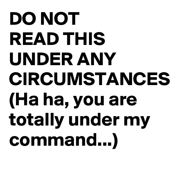 DO NOT
READ THIS UNDER ANY CIRCUMSTANCES
(Ha ha, you are totally under my command...)