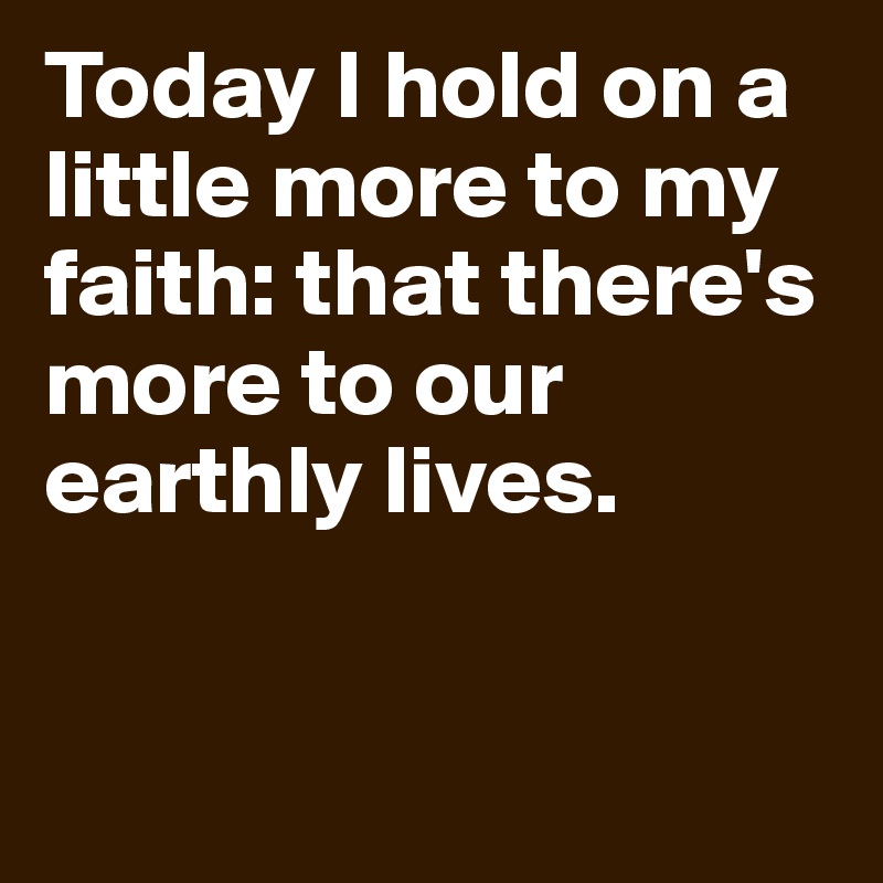 Today I hold on a little more to my faith: that there's more to our earthly lives.


