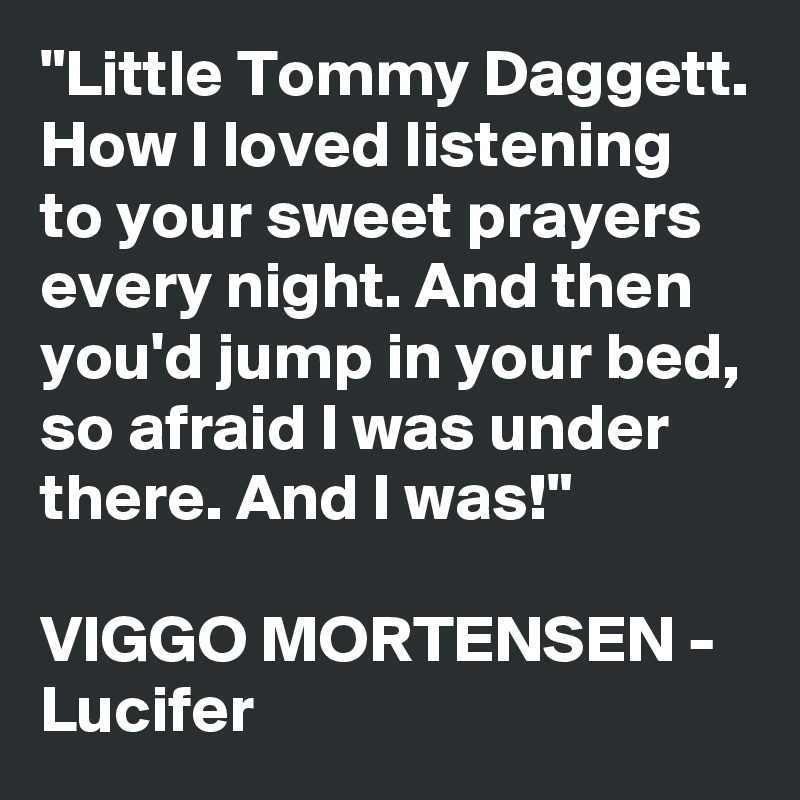 "Little Tommy Daggett. How I loved listening to your sweet prayers every night. And then you'd jump in your bed, so afraid I was under there. And I was!"

VIGGO MORTENSEN - Lucifer