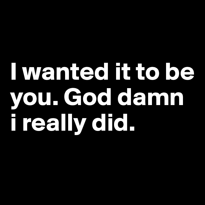 
                                   I wanted it to be you. God damn i really did.

