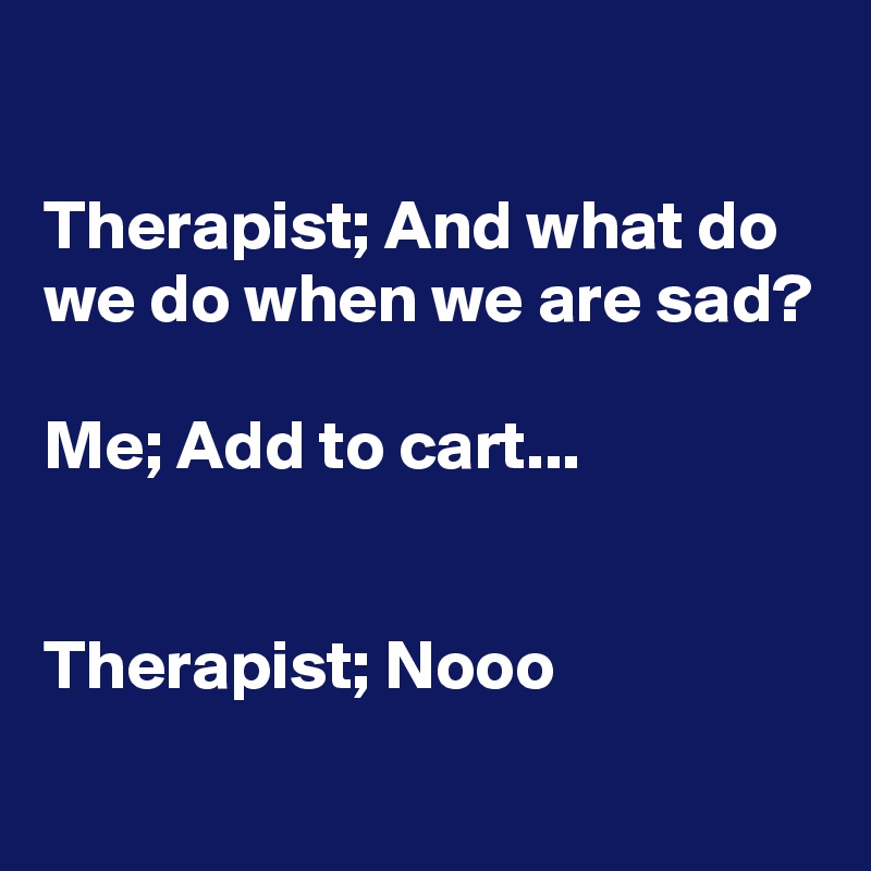 

Therapist; And what do we do when we are sad?

Me; Add to cart...


Therapist; Nooo
