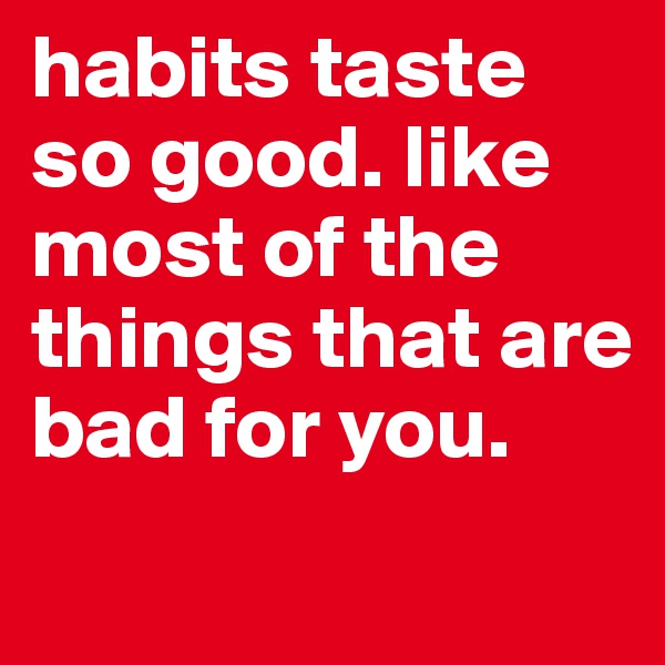 habits taste so good. like most of the things that are bad for you.
