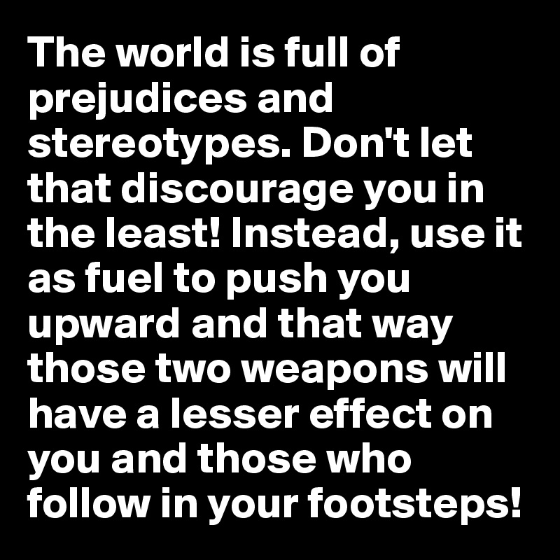 The world is full of prejudices and stereotypes. Don't let that discourage you in the least! Instead, use it as fuel to push you upward and that way those two weapons will have a lesser effect on you and those who follow in your footsteps!