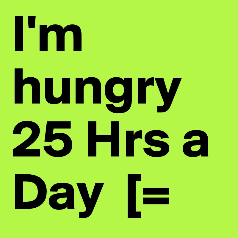 I'm hungry 25 Hrs a Day  [= 