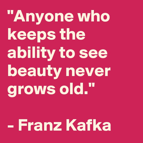 "Anyone who keeps the ability to see beauty never grows old." 

- Franz Kafka