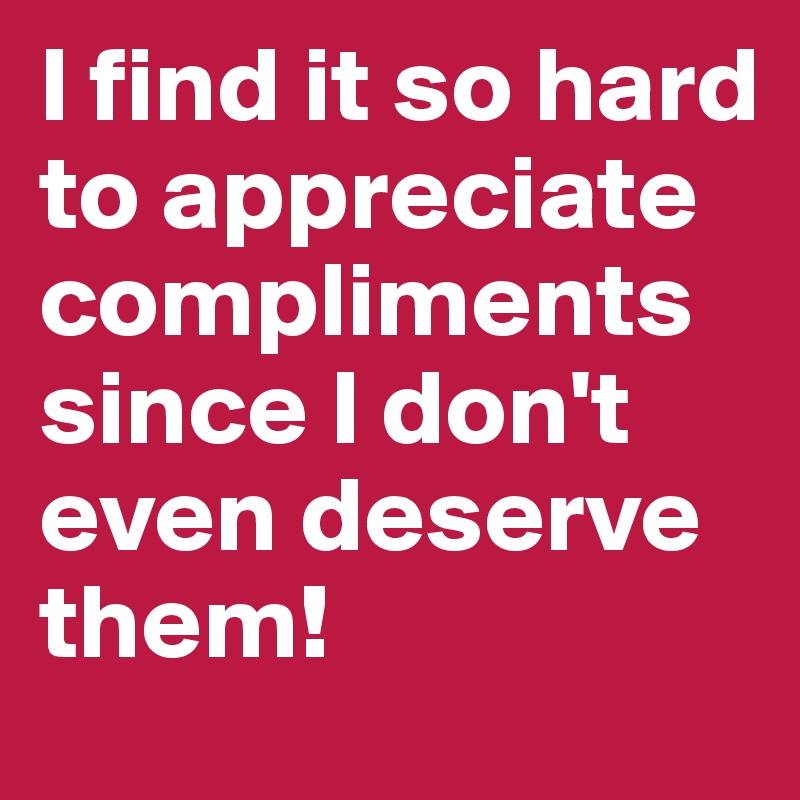 I find it so hard to appreciate compliments since I don't even deserve them! 