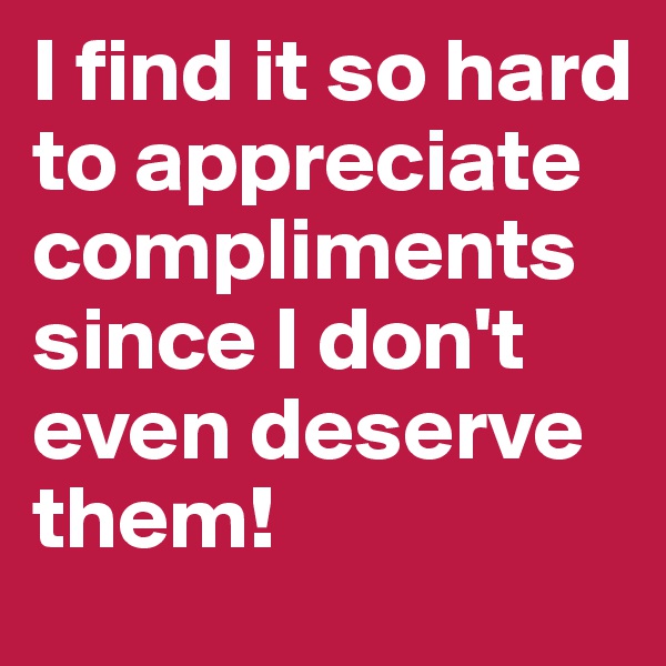 I find it so hard to appreciate compliments since I don't even deserve them! 
